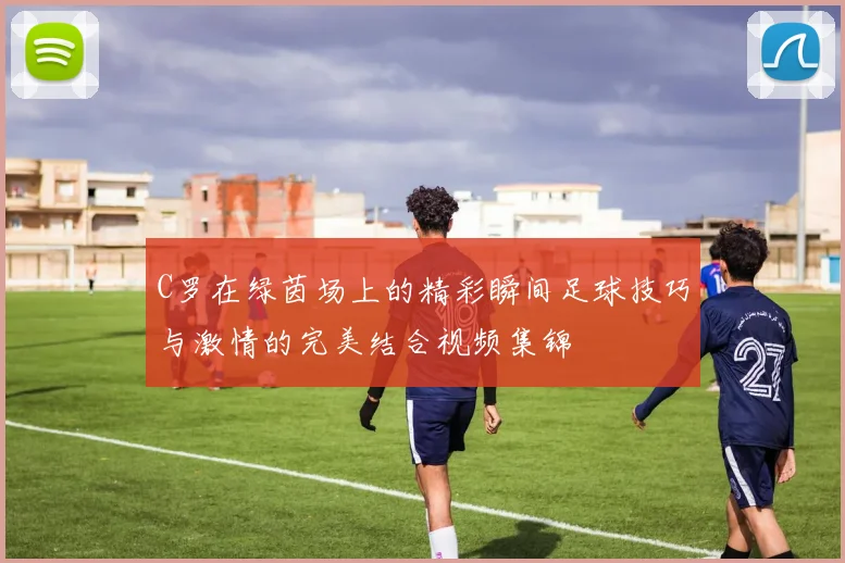 C罗在绿茵场上的精彩瞬间足球技巧与激情的完美结合视频集锦