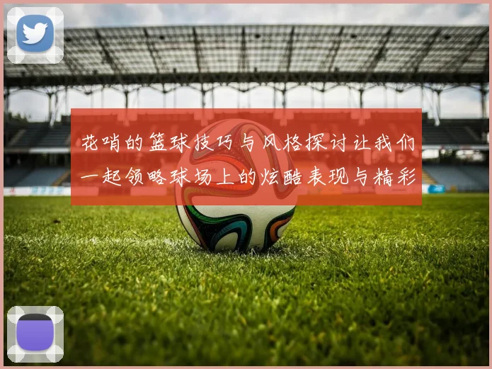 花哨的篮球技巧与风格探讨让我们一起领略球场上的炫酷表现与精彩瞬间