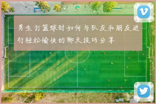 男生打篮球时如何与队友和朋友进行轻松愉快的聊天技巧分享