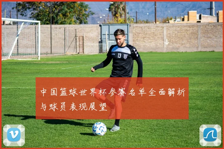 中国篮球世界杯参赛名单全面解析与球员表现展望